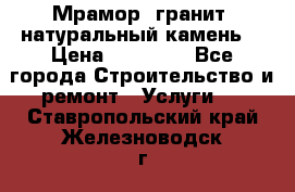 Мрамор, гранит, натуральный камень! › Цена ­ 10 000 - Все города Строительство и ремонт » Услуги   . Ставропольский край,Железноводск г.